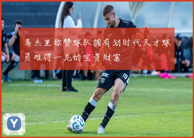乌杰里称赞球队拥有划时代天才球员难得一见的宝贵财富