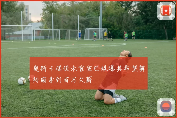 奥斯卡退役未官宣巴媒曝其希望解约前拿到百万欠薪
