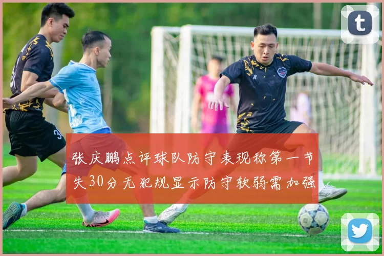 张庆鹏点评球队防守表现称第一节失30分无犯规显示防守软弱需加强