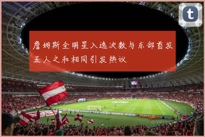 詹姆斯全明星入选次数与东部首发五人之和相同引发热议