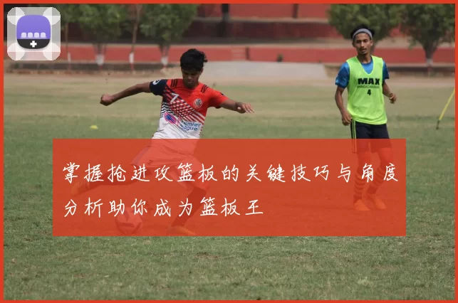 掌握抢进攻篮板的关键技巧与角度分析助你成为篮板王